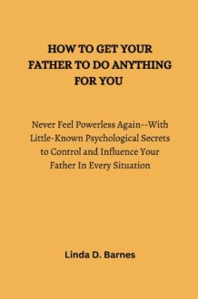 HOW TO GET YOUR FATHER TO DO ANYTHING FOR YOU: Never Feel Powerless Again--With Little-Known Psychological Secrets to Control and Influence Your Father In Every Situation cover image