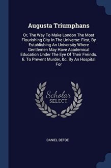 Augusta Triumphans Or, The Way To Make London The Most Flourishing City In The Universe: First, By Establishing An University Where Gentlemen May Have Academical Education Under The Eye Of Their Freinds. Ii. To Prevent Murder, &c. By An Hospital For cover image