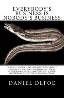 Everybody's Business Is Nobody's Business Or, Private Abuses, Public Grievances: Exemplified in the Pride, Insolence, and Exorbitant Wages of Our Women, Servants, Footmen, Etc. a Sexist Manifesto by the Author of Robinson Crusoe cover image