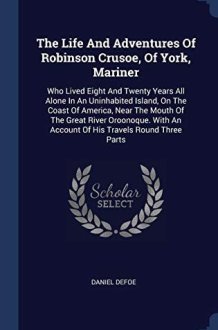 The Life And Adventures Of Robinson Crusoe, Of York, Mariner Who Lived Eight And Twenty Years All Alone In An Uninhabited Island, On The Coast Of America, Near The Mouth Of The Great River Oroonoque. With An Account Of His Travels Round Three Parts cover image