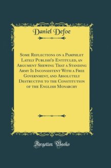 Some Reflections on a Pamphlet Lately Publish'd Entituled, an Argument Shewing That a Standing Army Is Inconsistent with a Free Government, and Absolutely Destructive to the Constitution of the English Monarchy (Classic Reprint) cover image