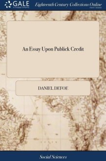 An Essay Upon Publick Credit Being an Enquiry How the Publick Credit Comes to Depend Upon the Change of the Ministry, Or the Dissolutions of Parliaments; And Whether It Does So Or No. cover image