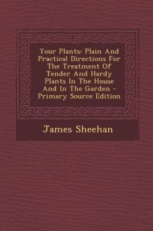 Your Plants Plain and Practical Directions for the Treatment of Tender and Hardy Plants in the House and in the Garden - Primary Source Edition cover image