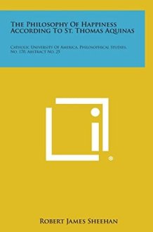 The Philosophy Of Happiness According To St. Thomas Aquinas Catholic University Of America, Philosophical Studies, No. 170, Abstract No. 25 cover image