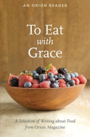To Eat with Grace A Selection of Writing about Food from Orion Magazine