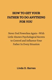 HOW TO GET YOUR FATHER TO DO ANYTHING FOR YOU: Never Feel Powerless Again--With Little-Known Psychological Secrets to Control and Influence Your Father In Every Situation