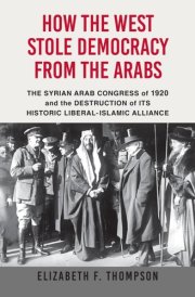 How the West Stole Democracy from the Arabs The Syrian Arab Congress of 1920 and the Destruction of Its Historic Liberal-Islamic Alliance