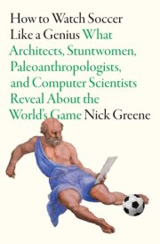 How to Watch Soccer Like a Genius What Architects, Stuntwomen, Paleoanthropologists, and Computer Scientists Reveal about the World's Game