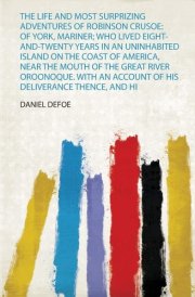 The Life and Most Surprizing Adventures of Robinson Crusoe Of York, Mariner; Who Lived Eight-And-Twenty Years in an Uninhabited Island on the Coast of America, Near the Mouth of the Great River Oroonoque. with an Account of His Deliverance Thence, and Hi