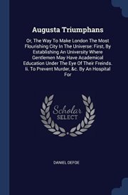 Augusta Triumphans Or, The Way To Make London The Most Flourishing City In The Universe: First, By Establishing An University Where Gentlemen May Have Academical Education Under The Eye Of Their Freinds. Ii. To Prevent Murder, &c. By An Hospital For