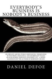 Everybody's Business Is Nobody's Business Or, Private Abuses, Public Grievances: Exemplified in the Pride, Insolence, and Exorbitant Wages of Our Women, Servants, Footmen, Etc. a Sexist Manifesto by the Author of Robinson Crusoe