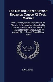 The Life And Adventures Of Robinson Crusoe, Of York, Mariner Who Lived Eight And Twenty Years All Alone In An Uninhabited Island, On The Coast Of America, Near The Mouth Of The Great River Oroonoque. With An Account Of His Travels Round Three Parts