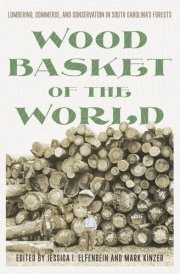 Wood Basket of the World Lumbering, Commerce, and Conservation in South Carolina's Forests
