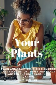 Your Plants - Plain and Practical Directions for the Treatment of Tender and Hardy Plants in the House and in the Garden