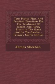 Your Plants Plain and Practical Directions for the Treatment of Tender and Hardy Plants in the House and in the Garden - Primary Source Edition