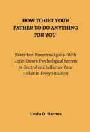 HOW TO GET YOUR FATHER TO DO ANYTHING FOR YOU: Never Feel Powerless Again--With Little-Known Psychological Secrets to Control and Influence Your Father In Every Situation
