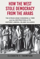 How the West Stole Democracy from the Arabs The Syrian Arab Congress of 1920 and the Destruction of Its Historic Liberal-Islamic Alliance