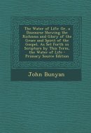 The Water of Life Or, a Discourse Shewing the Richness and Glory of the Grace and Spirit of the Gospel, As Set Forth in Scripture by This Term, the W