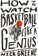 How to Watch Basketball Like a Genius What Game Designers, Economists, Ballet Choreographers, and Theoretical Astrophysicists Reveal about the Greatest Game on Earth
