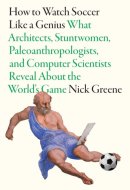 How to Watch Soccer Like a Genius What Architects, Stuntwomen, Paleoanthropologists, and Computer Scientists Reveal about the World's Game