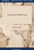 An Essay Upon Publick Credit Being an Enquiry How the Publick Credit Comes to Depend Upon the Change of the Ministry, Or the Dissolutions of Parliaments; And Whether It Does So Or No.