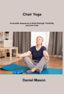 Chair Yoga Accessible Sequences to Build Strength, Flexibility, and Inner Calm