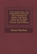 Your Plants Plain and Practical Directions for the Treatment of Tender and Hardy Plants in the House and in the Garden - Primary Source Edition
